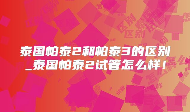 泰国帕泰2和帕泰3的区别_泰国帕泰2试管怎么样！
