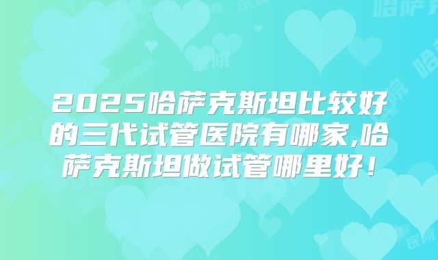 2025哈萨克斯坦比较好的三代试管医院有哪家,哈萨克斯坦做试管哪里好！