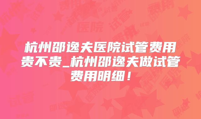 杭州邵逸夫医院试管费用贵不贵_杭州邵逸夫做试管费用明细！