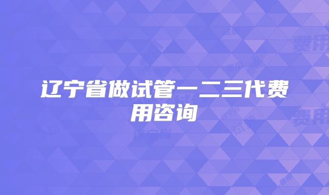 辽宁省做试管一二三代费用咨询