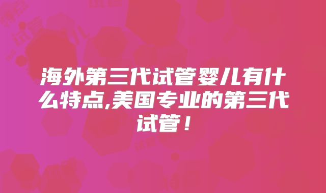 海外第三代试管婴儿有什么特点,美国专业的第三代试管！