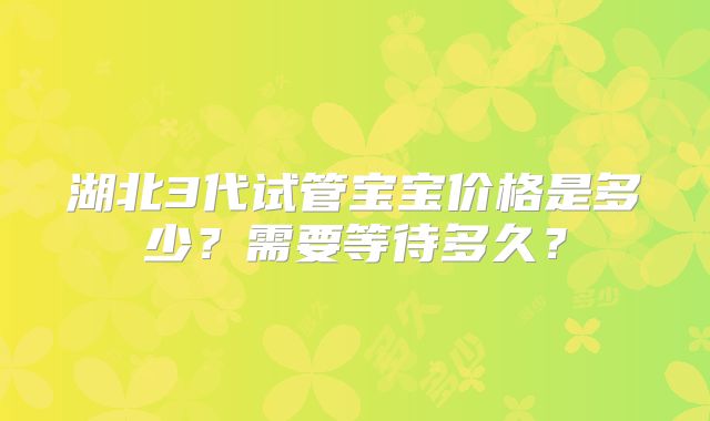 湖北3代试管宝宝价格是多少?需要等待多久?