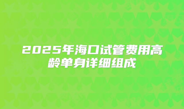 2025年海口试管费用高龄单身详细组成