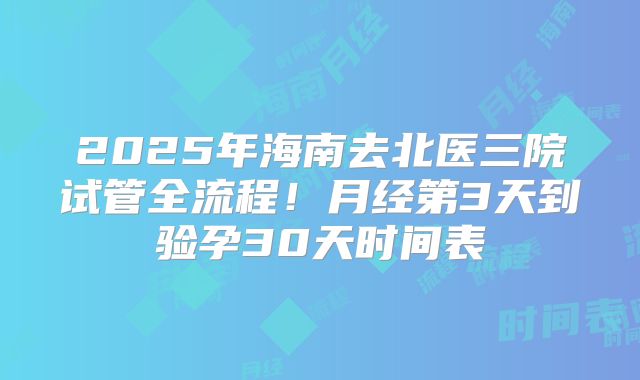 2025年海南去北医三院试管全流程！月经第3天到验孕30天时间表