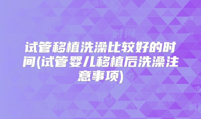 试管移植洗澡比较好的时间(试管婴儿移植后洗澡注意事项)