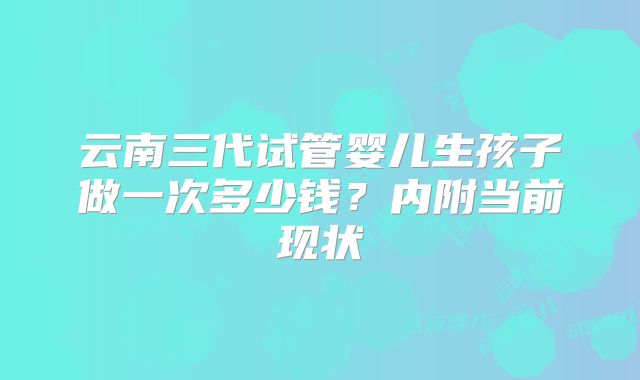 云南三代试管婴儿生孩子做一次多少钱？内附当前现状