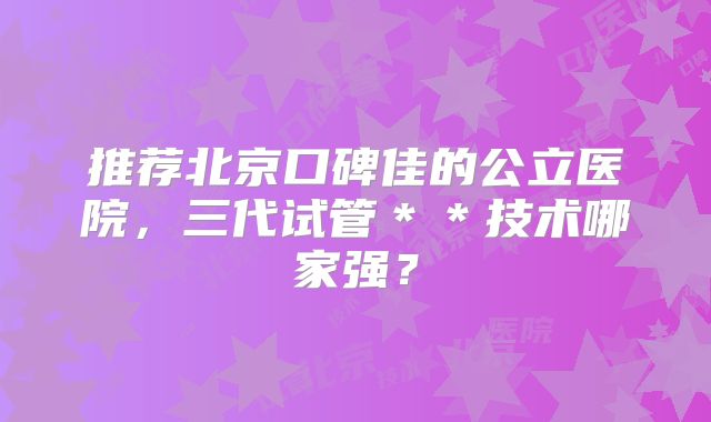 推荐北京口碑佳的公立医院，三代试管＊＊技术哪家强？