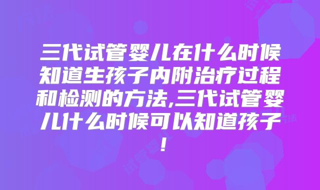 三代试管婴儿在什么时候知道生孩子内附治疗过程和检测的方法,三代试管婴儿什么时候可以知道孩子!