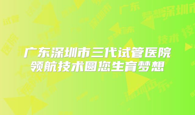 广东深圳市三代试管医院领航技术圆您生育梦想