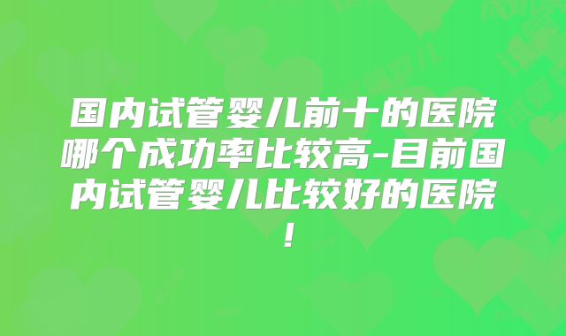 国内试管婴儿前十的医院哪个成功率比较高-目前国内试管婴儿比较好的医院!