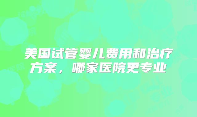 美国试管婴儿费用和治疗方案，哪家医院更专业