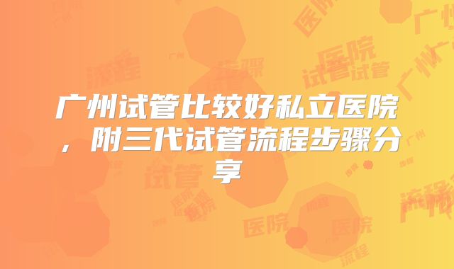 广州试管比较好私立医院，附三代试管流程步骤分享