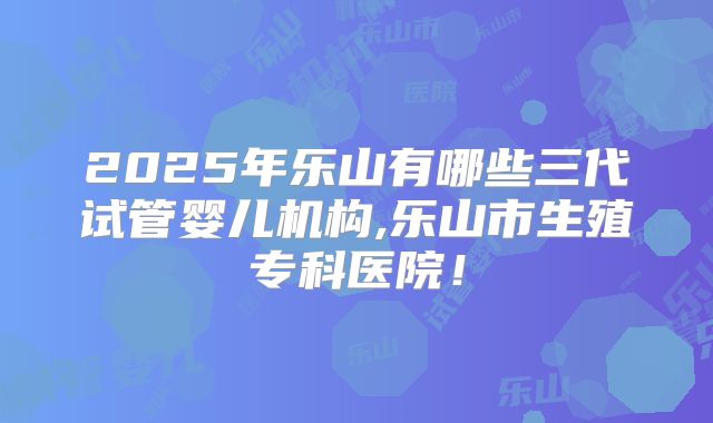 2025年乐山有哪些三代试管婴儿机构,乐山市生殖专科医院！