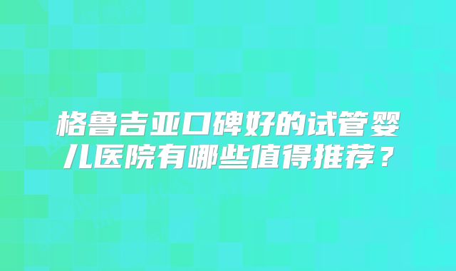 格鲁吉亚口碑好的试管婴儿医院有哪些值得推荐？
