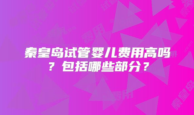 秦皇岛试管婴儿费用高吗？包括哪些部分？