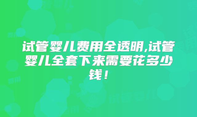 试管婴儿费用全透明,试管婴儿全套下来需要花多少钱！