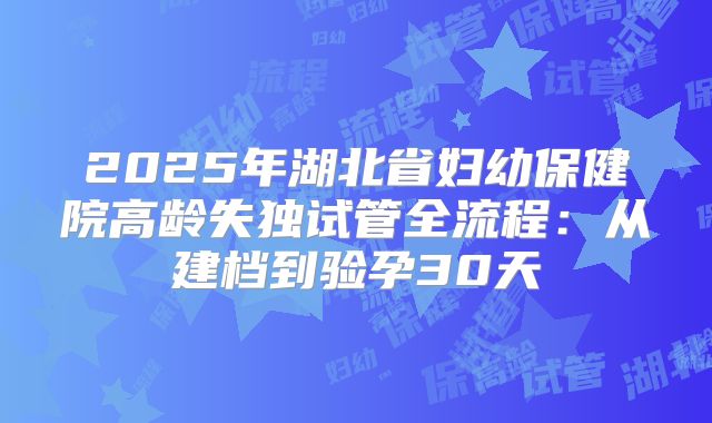 2025年湖北省妇幼保健院高龄失独试管全流程：从建档到验孕30天