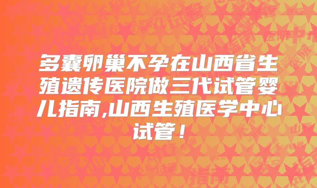多囊卵巢不孕在山西省生殖遗传医院做三代试管婴儿指南,山西生殖医学中心试管！