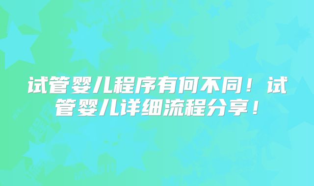 试管婴儿程序有何不同!试管婴儿详细流程分享!