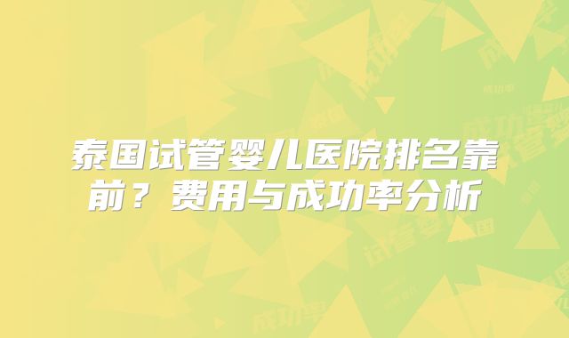 泰国试管婴儿医院排名靠前？费用与成功率分析