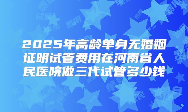 2025年高龄单身无婚姻证明试管费用在河南省人民医院做三代试管多少钱