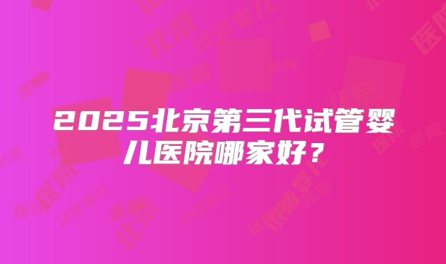 2025北京第三代试管婴儿医院哪家好？