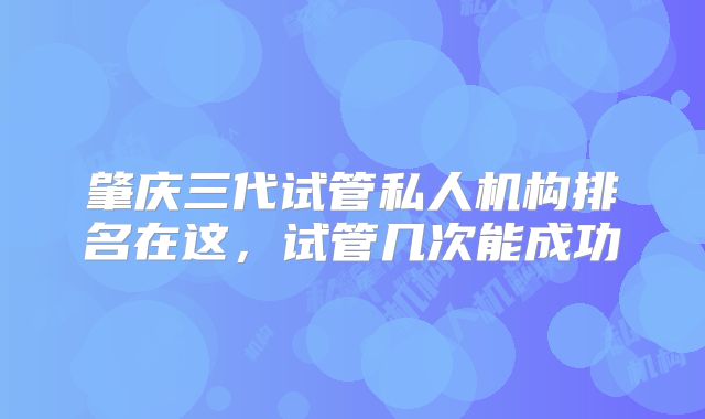 肇庆三代试管私人机构排名在这，试管几次能成功