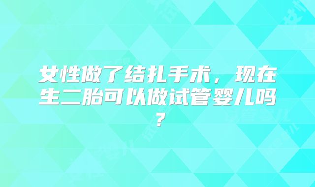 女性做了结扎手术，现在生二胎可以做试管婴儿吗？