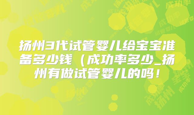 扬州3代试管婴儿给宝宝准备多少钱（成功率多少_扬州有做试管婴儿的吗！