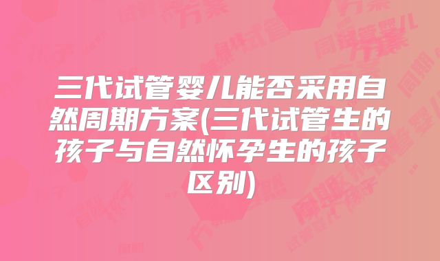 三代试管婴儿能否采用自然周期方案(三代试管生的孩子与自然怀孕生的孩子区别)
