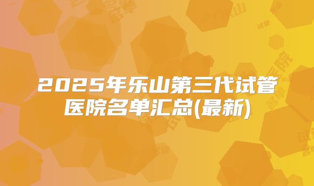 2025年乐山第三代试管医院名单汇总(最新)