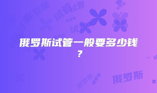 俄罗斯试管一般要多少钱？