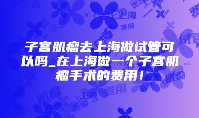 子宫肌瘤去上海做试管可以吗_在上海做一个子宫肌瘤手术的费用！