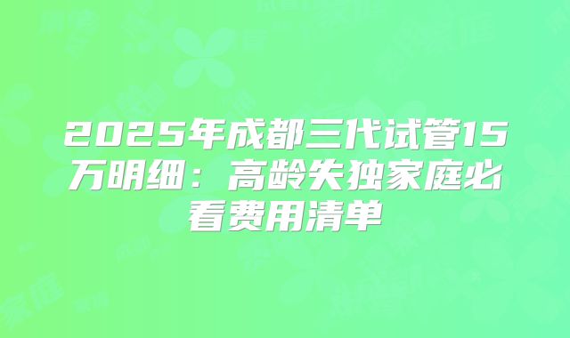 2025年成都三代试管15万明细：高龄失独家庭必看费用清单