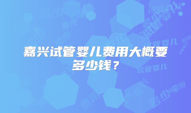 嘉兴试管婴儿费用大概要多少钱？