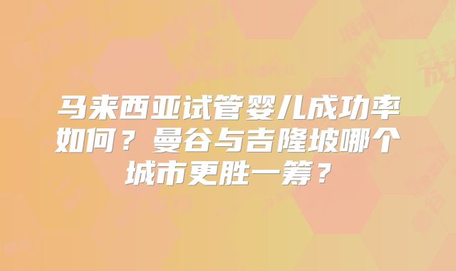 马来西亚试管婴儿成功率如何？曼谷与吉隆坡哪个城市更胜一筹？