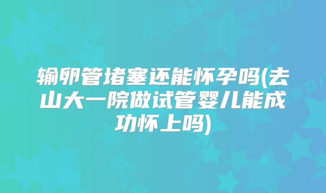 输卵管堵塞还能怀孕吗(去山大一院做试管婴儿能成功怀上吗)