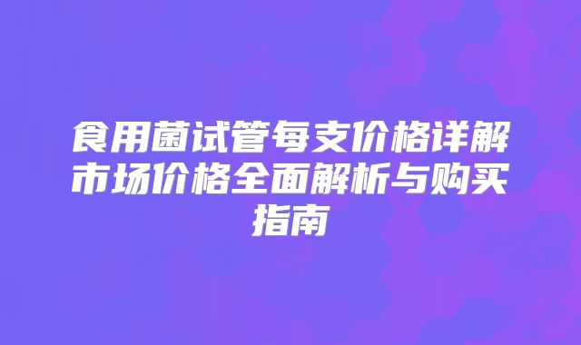 食用菌试管每支价格详解市场价格全面解析与购买指南