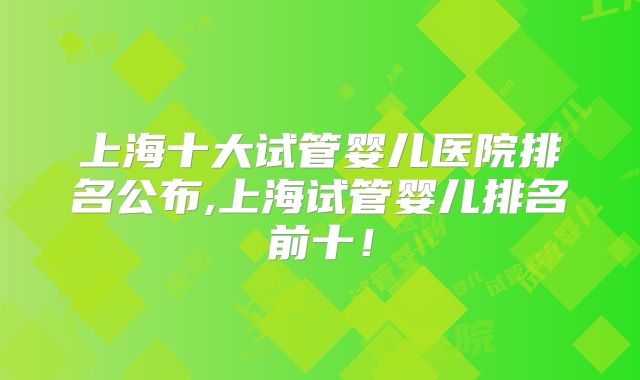 上海十大试管婴儿医院排名公布,上海试管婴儿排名前十！