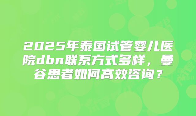 2025年泰国试管婴儿医院dbn联系方式多样，曼谷患者如何高效咨询？