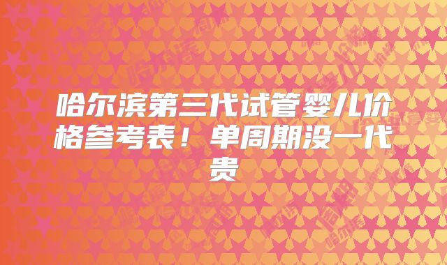 哈尔滨第三代试管婴儿价格参考表！单周期没一代贵