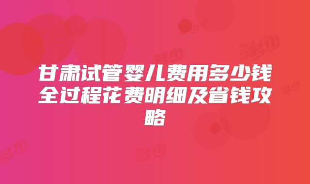 甘肃试管婴儿费用多少钱全过程花费明细及省钱攻略