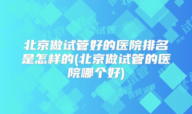 北京做试管好的医院排名是怎样的(北京做试管的医院哪个好)