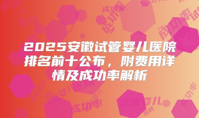 2025安徽试管婴儿医院排名前十公布，附费用详情及成功率解析