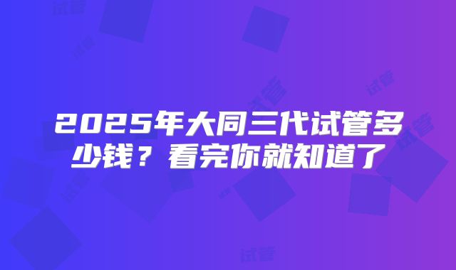 2025年大同三代试管多少钱？看完你就知道了