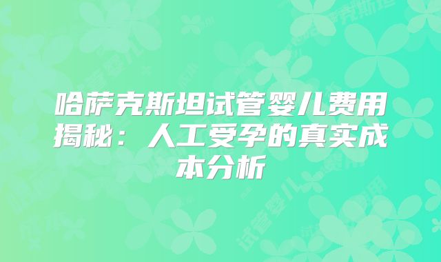 哈萨克斯坦试管婴儿费用揭秘：人工受孕的真实成本分析