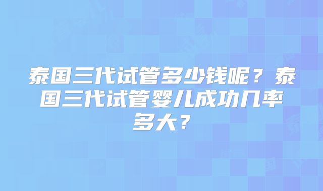 泰国三代试管多少钱呢？泰国三代试管婴儿成功几率多大？