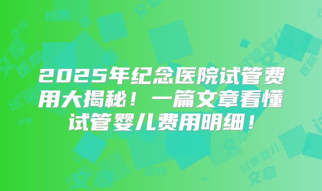 2025年纪念医院试管费用大揭秘！一篇文章看懂试管婴儿费用明细！