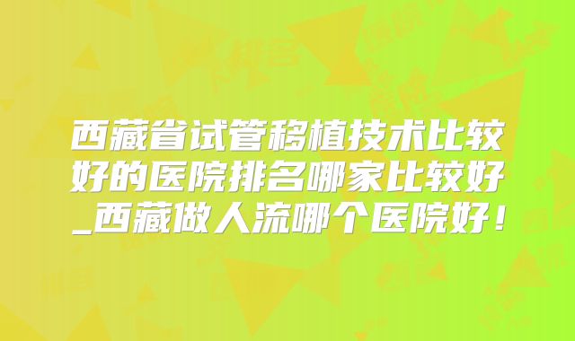 西藏省试管移植技术比较好的医院排名哪家比较好_西藏做人流哪个医院好！