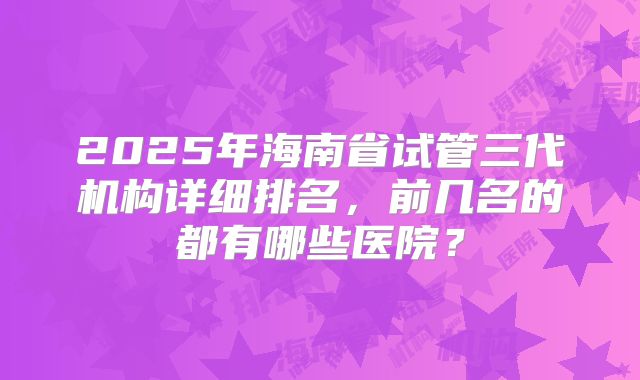 2025年海南省试管三代机构详细排名，前几名的都有哪些医院？